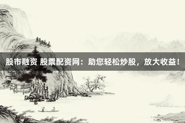 股市融资 股票配资网：助您轻松炒股，放大收益！