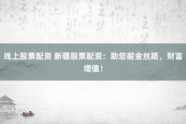 线上股票配资 新疆股票配资：助您掘金丝路，财富增值！