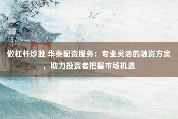 做杠杆炒股 华泰配资服务：专业灵活的融资方案，助力投资者把握市场机遇