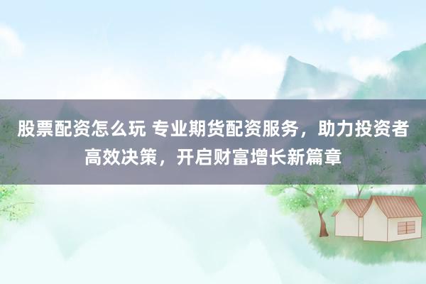 股票配资怎么玩 专业期货配资服务，助力投资者高效决策，开启财富增长新篇章