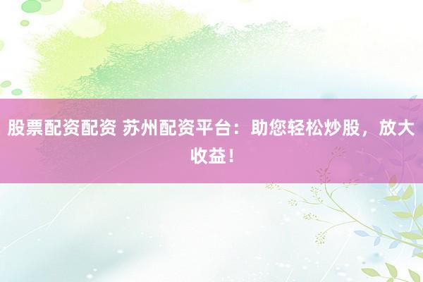 股票配资配资 苏州配资平台：助您轻松炒股，放大收益！