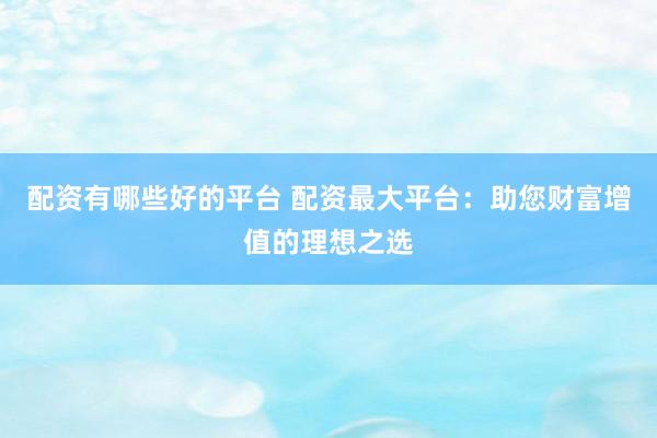 配资有哪些好的平台 配资最大平台：助您财富增值的理想之选