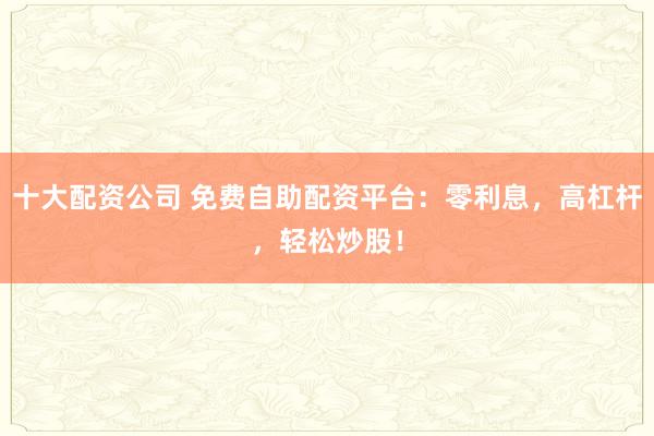 十大配资公司 免费自助配资平台：零利息，高杠杆，轻松炒股！