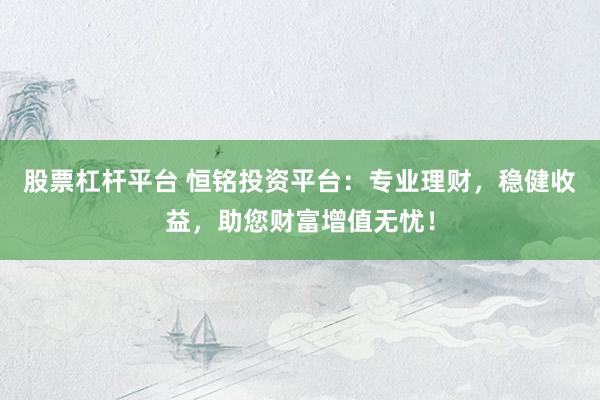 股票杠杆平台 恒铭投资平台：专业理财，稳健收益，助您财富增值无忧！