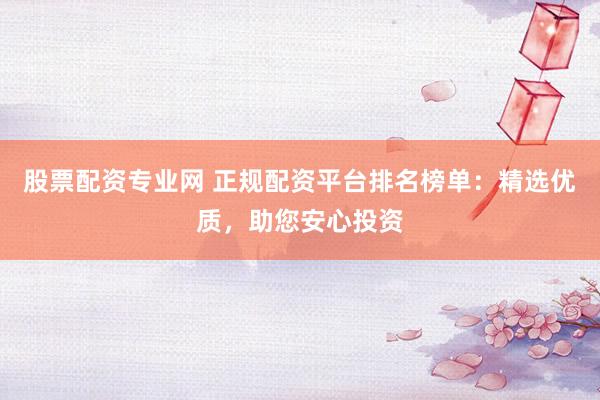 股票配资专业网 正规配资平台排名榜单：精选优质，助您安心投资