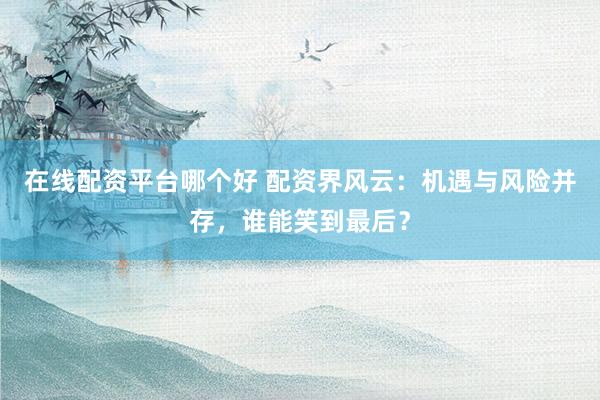 在线配资平台哪个好 配资界风云：机遇与风险并存，谁能笑到最后？
