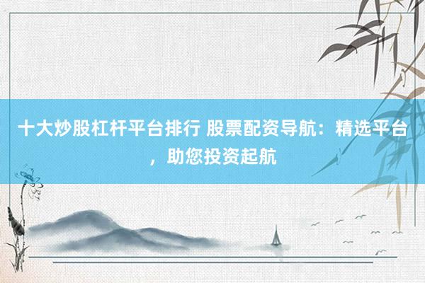 十大炒股杠杆平台排行 股票配资导航：精选平台，助您投资起航