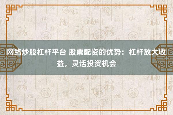 网络炒股杠杆平台 股票配资的优势：杠杆放大收益，灵活投资机会