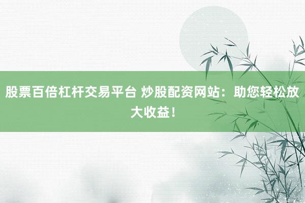 股票百倍杠杆交易平台 炒股配资网站：助您轻松放大收益！