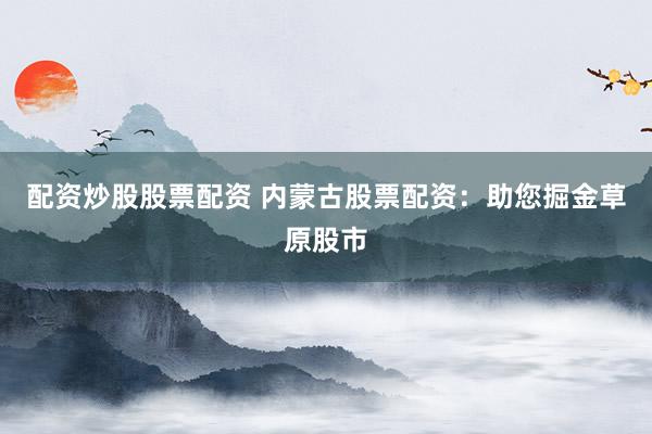 配资炒股股票配资 内蒙古股票配资：助您掘金草原股市