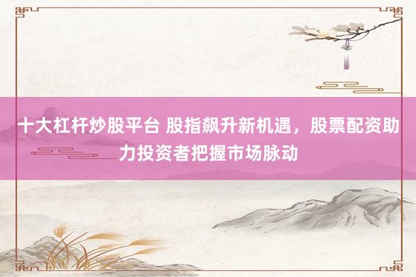 十大杠杆炒股平台 股指飙升新机遇，股票配资助力投资者把握市场脉动