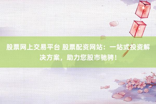 股票网上交易平台 股票配资网站：一站式投资解决方案，助力您股市驰骋！