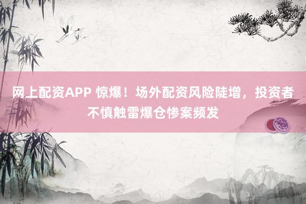 网上配资APP 惊爆！场外配资风险陡增，投资者不慎触雷爆仓惨案频发