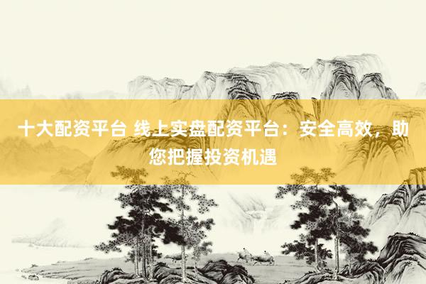 十大配资平台 线上实盘配资平台：安全高效，助您把握投资机遇