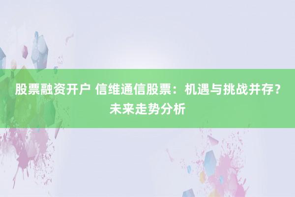 股票融资开户 信维通信股票：机遇与挑战并存？未来走势分析