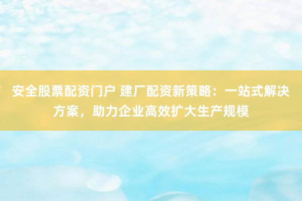 安全股票配资门户 建厂配资新策略：一站式解决方案，助力企业高效扩大生产规模