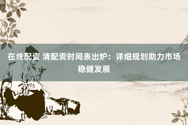 在线配资 清配资时间表出炉：详细规划助力市场稳健发展