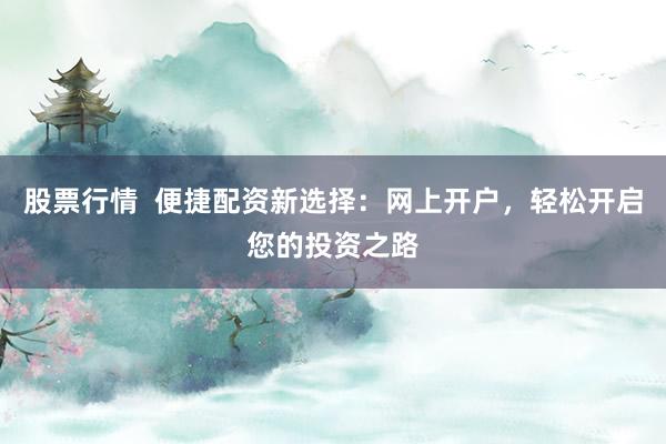 股票行情  便捷配资新选择：网上开户，轻松开启您的投资之路