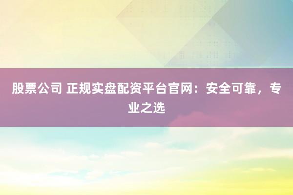 股票公司 正规实盘配资平台官网：安全可靠，专业之选