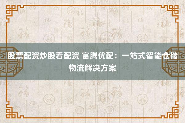 股票配资炒股看配资 富腾优配：一站式智能仓储物流解决方案