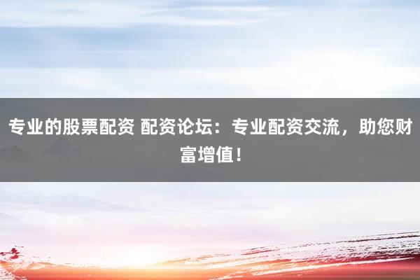 专业的股票配资 配资论坛：专业配资交流，助您财富增值！