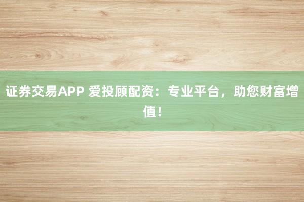 证券交易APP 爱投顾配资：专业平台，助您财富增值！