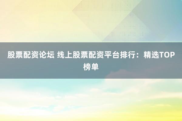 股票配资论坛 线上股票配资平台排行：精选TOP榜单