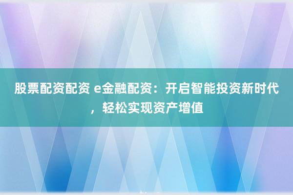 股票配资配资 e金融配资：开启智能投资新时代，轻松实现资产增值