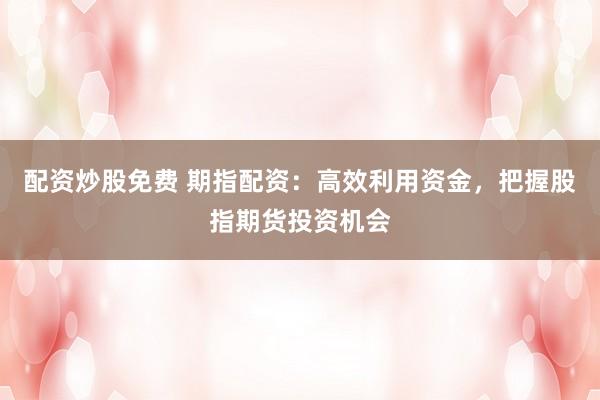 配资炒股免费 期指配资：高效利用资金，把握股指期货投资机会