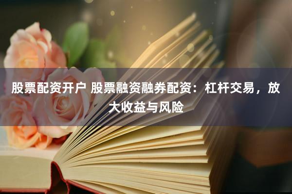 股票配资开户 股票融资融券配资：杠杆交易，放大收益与风险