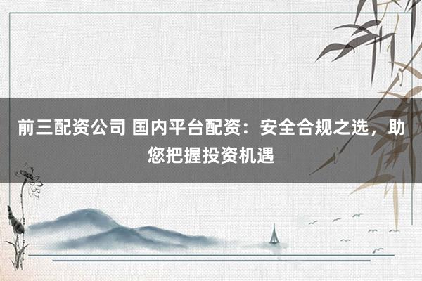 前三配资公司 国内平台配资：安全合规之选，助您把握投资机遇