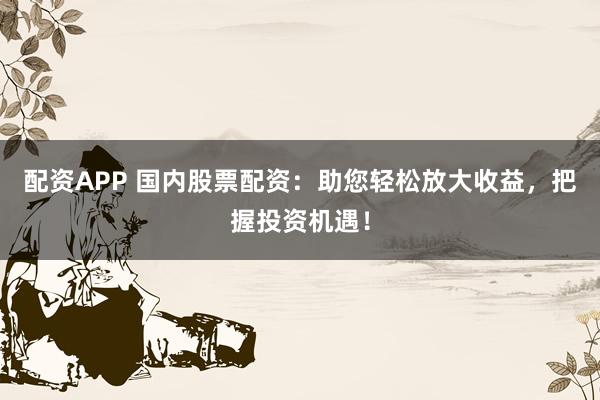 配资APP 国内股票配资：助您轻松放大收益，把握投资机遇！
