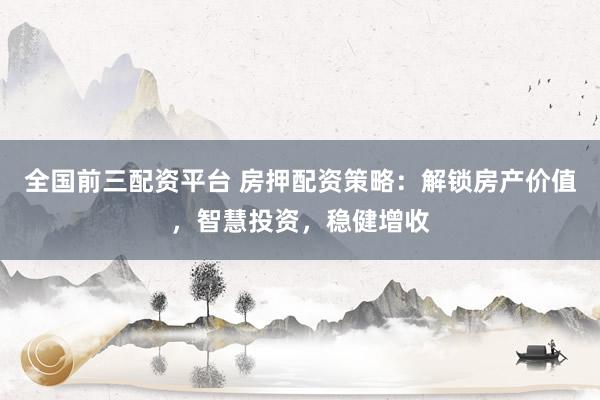 全国前三配资平台 房押配资策略：解锁房产价值，智慧投资，稳健增收