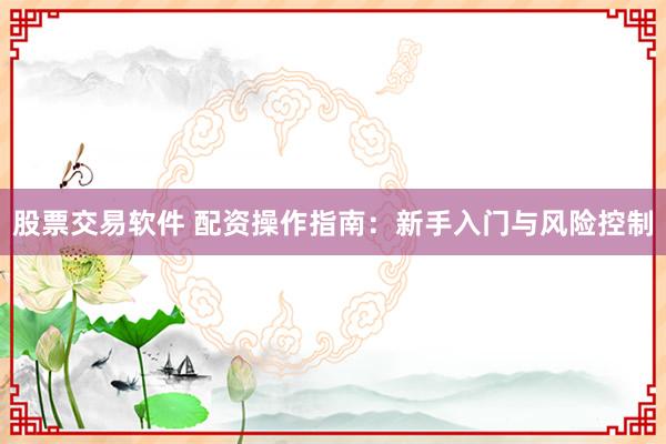股票交易软件 配资操作指南：新手入门与风险控制