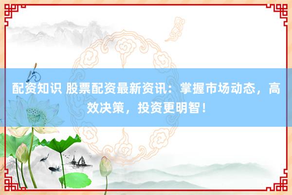 配资知识 股票配资最新资讯：掌握市场动态，高效决策，投资更明智！