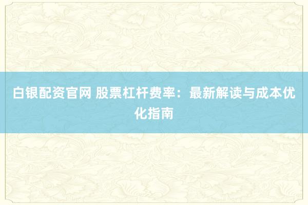 白银配资官网 股票杠杆费率：最新解读与成本优化指南