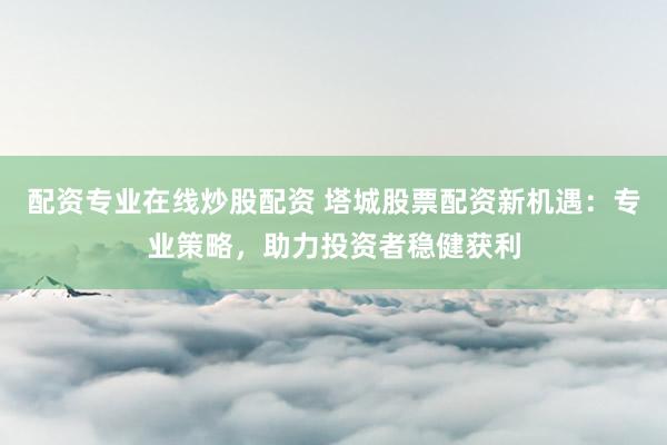 配资专业在线炒股配资 塔城股票配资新机遇：专业策略，助力投资者稳健获利