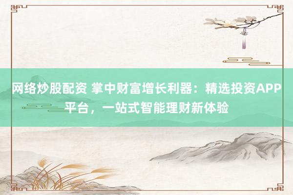 网络炒股配资 掌中财富增长利器：精选投资APP平台，一站式智能理财新体验