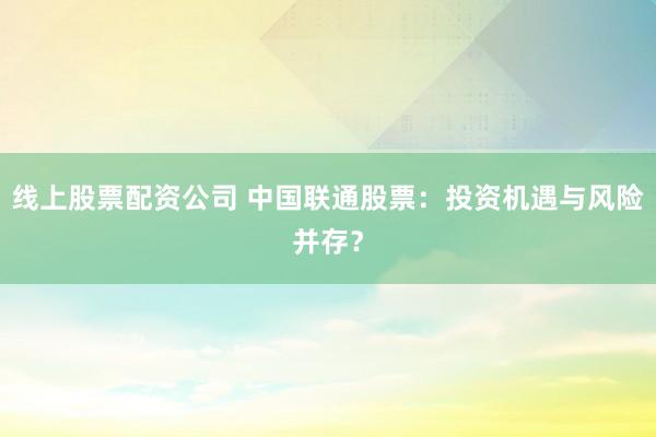 线上股票配资公司 中国联通股票：投资机遇与风险并存？