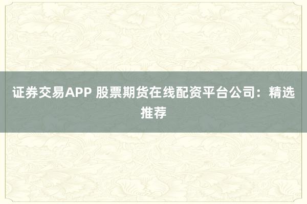证券交易APP 股票期货在线配资平台公司：精选推荐