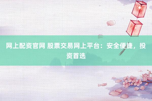 网上配资官网 股票交易网上平台：安全便捷，投资首选