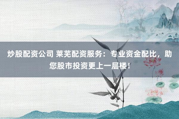 炒股配资公司 莱芜配资服务：专业资金配比，助您股市投资更上一层楼！