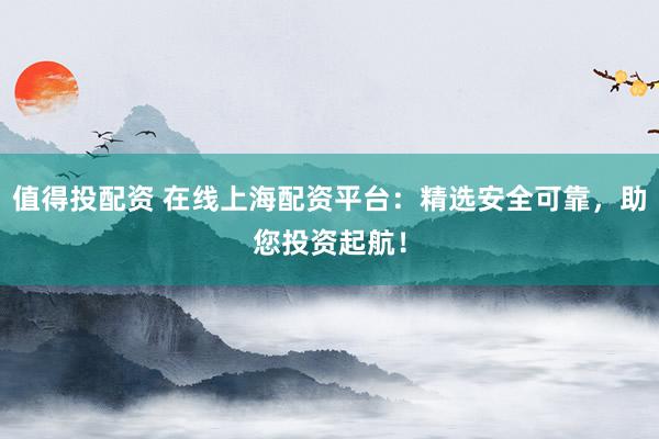 值得投配资 在线上海配资平台：精选安全可靠，助您投资起航！
