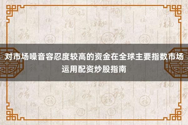 对市场噪音容忍度较高的资金在全球主要指数市场运用配资炒股指南