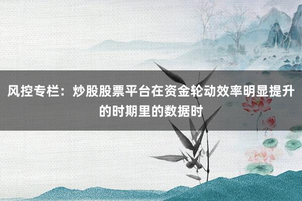 风控专栏：炒股股票平台在资金轮动效率明显提升的时期里的数据时