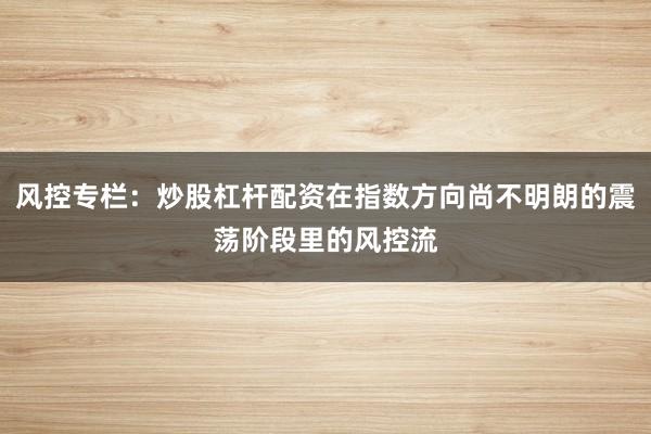 风控专栏：炒股杠杆配资在指数方向尚不明朗的震荡阶段里的风控流