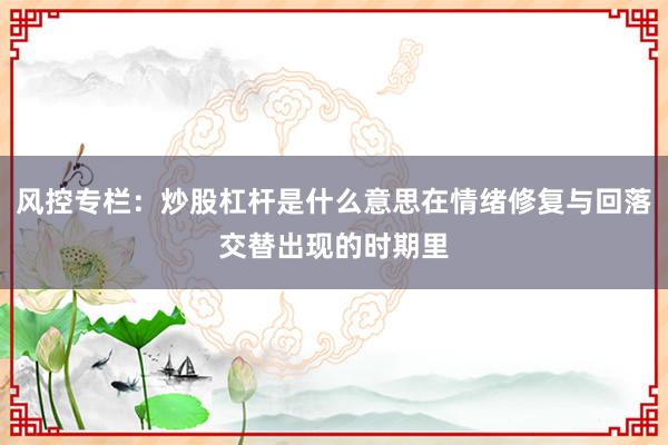 风控专栏：炒股杠杆是什么意思在情绪修复与回落交替出现的时期里
