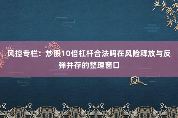 风控专栏：炒股10倍杠杆合法吗在风险释放与反弹并存的整理窗口