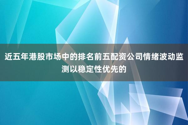 近五年港股市场中的排名前五配资公司情绪波动监测以稳定性优先的